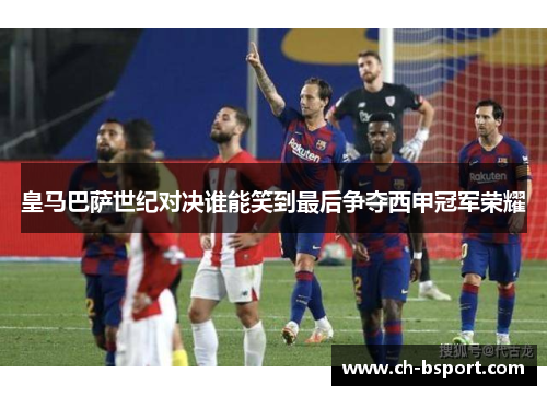 皇马巴萨世纪对决谁能笑到最后争夺西甲冠军荣耀