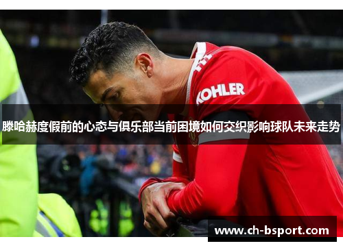 滕哈赫度假前的心态与俱乐部当前困境如何交织影响球队未来走势
