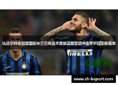比达尔转会加盟国际米兰引发战术重塑蓝黑军团冲击意甲冠军新篇章