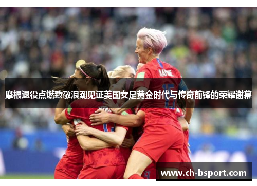 摩根退役点燃致敬浪潮见证美国女足黄金时代与传奇前锋的荣耀谢幕