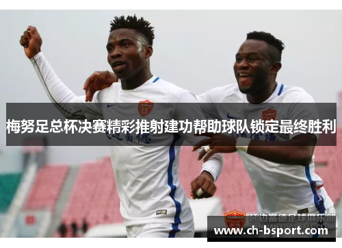 梅努足总杯决赛精彩推射建功帮助球队锁定最终胜利